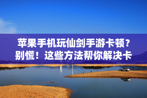 苹果手机玩仙剑手游卡顿？别慌！这些方法帮你解决卡顿困扰，苹果手机玩仙剑手游卡顿？别慌！解决卡顿有妙招