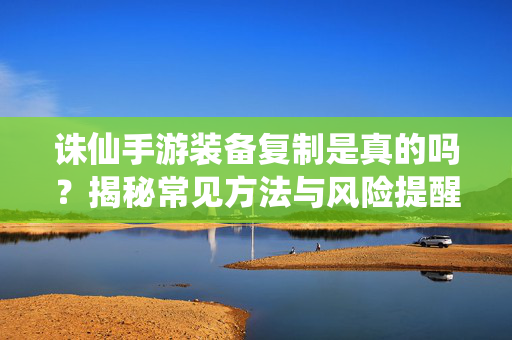诛仙手游装备复制是真的吗？揭秘常见方法与风险提醒，诛仙手游装备复制真相，常见方法与风险揭秘