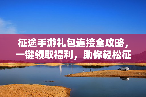 征途手游礼包连接全攻略，一键领取福利，助你轻松征战天下，征途手游礼包连接全攻略，一键领福利，轻松征战天下