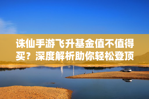 诛仙手游飞升基金值不值得买？深度解析助你轻松登顶仙途，诛仙手游飞升基金值不值得买？深度解析助你轻松登顶仙途
