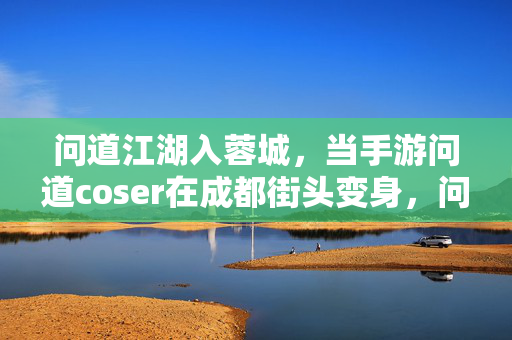 问道江湖入蓉城，当手游问道coser在成都街头变身，问道江湖入蓉城！手游coser街头变身