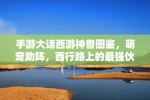 手游大话西游神兽图鉴，萌宠助阵，西行路上的最强伙伴，手游大话西游神兽图鉴，西行最强萌宠伙伴