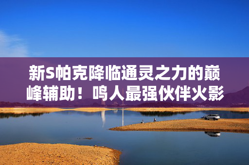 新S帕克降临通灵之力的巅峰辅助！鸣人最强伙伴火影手游再添战力新星！新S帕克降临！火影手游鸣人巅峰通灵辅助新星