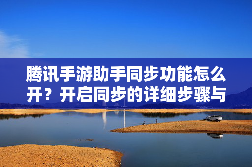 腾讯手游助手同步功能怎么开？开启同步的详细步骤与注意事项，腾讯手游助手同步功能开启方法，详细步骤与注意事项