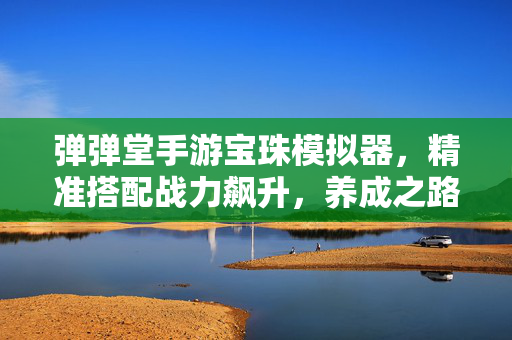 弹弹堂手游宝珠模拟器，精准搭配战力飙升，养成之路不再迷茫，弹弹堂手游宝珠模拟器，精准搭配战力飙升，养成不再迷茫