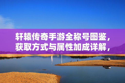 轩辕传奇手游全称号图鉴，获取方式与属性加成详解，轩辕传奇手游全称号图鉴，获取与属性加成详解