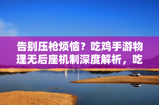 告别压枪烦恼？吃鸡手游物理无后座机制深度解析，吃鸡手游物理无后座机制深度解析，告别压枪烦恼