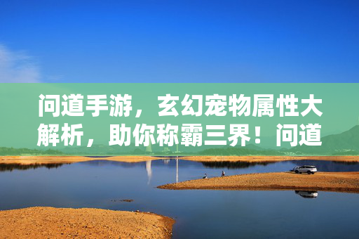 问道手游，玄幻宠物属性大解析，助你称霸三界！问道手游玄幻宠物属性解析，称霸三界！