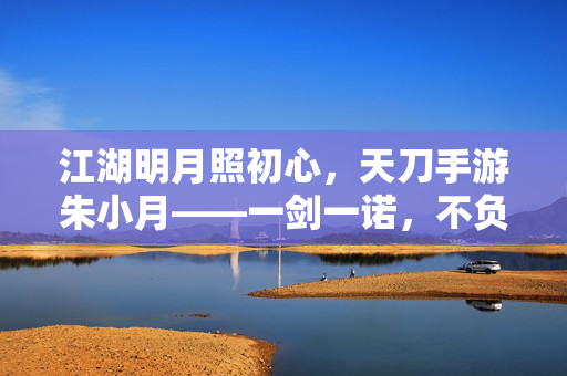 江湖明月照初心，天刀手游朱小月——一剑一诺，不负侠名，江湖明月朱小月，一剑一诺不负侠名