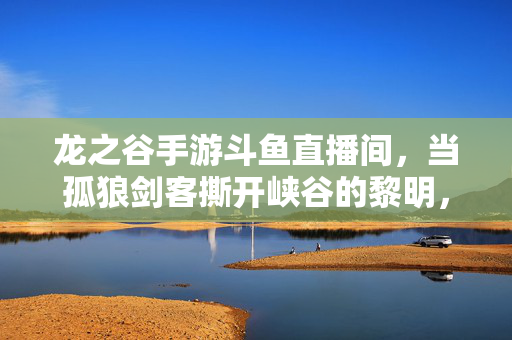 龙之谷手游斗鱼直播间，当孤狼剑客撕开峡谷的黎明，龙之谷手游斗鱼直播间，孤狼剑客撕开峡谷黎明