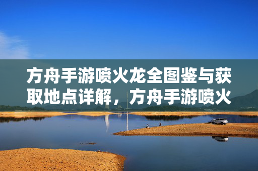 方舟手游喷火龙全图鉴与获取地点详解，方舟手游喷火龙全图鉴与获取地点详解