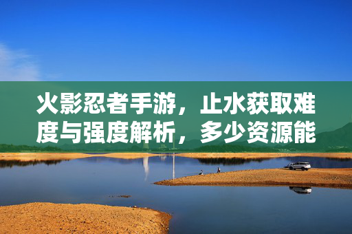 火影忍者手游，止水获取难度与强度解析，多少资源能拥有他？