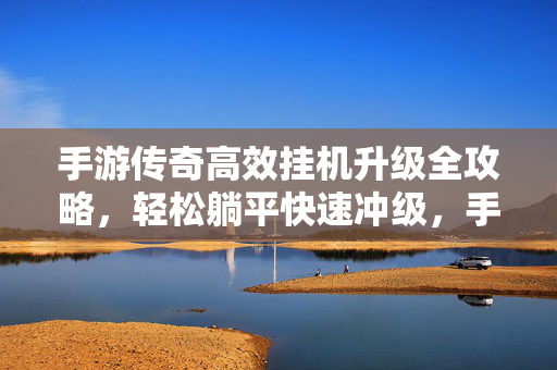 手游传奇高效挂机升级全攻略，轻松躺平快速冲级，手游传奇高效挂机升级全攻略，轻松躺平快速冲级