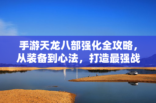 手游天龙八部强化全攻略，从装备到心法，打造最强战力核心技巧，手游天龙八部强化全攻略，装备心法打造最强战力核心技巧