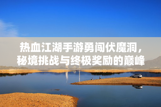 热血江湖手游勇闯伏魔洞，秘境挑战与终极奖励的巅峰对决，热血江湖手游勇闯伏魔洞秘境挑战，终极奖励巅峰对决
