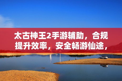 太古神王2手游辅助，合规提升效率，安全畅游仙途，太古神王2手游辅助，合规提效，安全畅游仙途