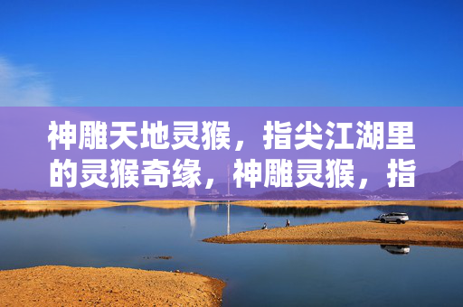 神雕天地灵猴,指尖江湖里的灵猴奇缘,神雕灵猴,指尖江湖奇缘
