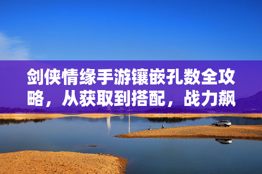 剑侠情缘手游镶嵌孔数全攻略，从获取到搭配，战力飙升不迷路，剑侠情缘手游镶嵌孔数全攻略，获取搭配到战力飙升，不迷路