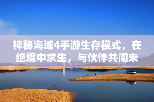 神秘海域4手游生存模式，在绝境中求生，与伙伴共闯未知，神秘海域4手游，绝境求生，伙伴共闯未知