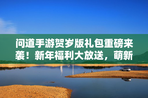 问道手游贺岁版礼包重磅来袭！新年福利大放送，萌新老玩家福利享不停，问道手游贺岁版礼包重磅来袭 新年福利萌新老玩家享不停