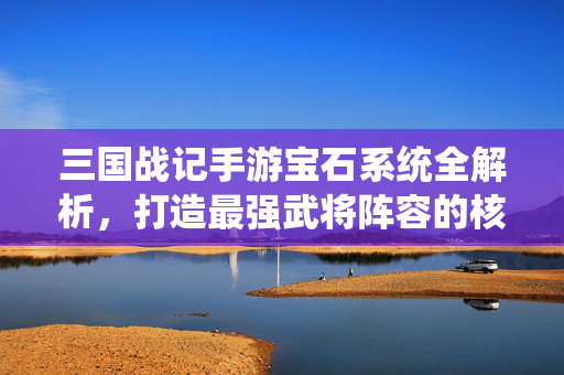 三国战记手游宝石系统全解析,打造最强武将阵容的核心攻略,三国战记手游宝石系统全解析,打造最强武将阵容核心攻略