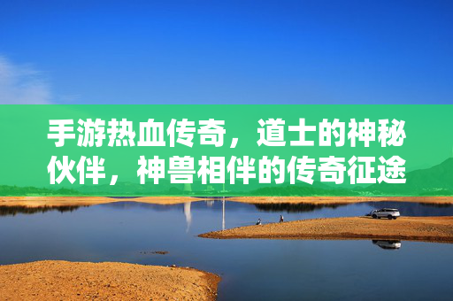 手游热血传奇，道士的神秘伙伴，神兽相伴的传奇征途，热血传奇手游，道士与神兽的神秘征途