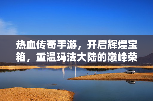 热血传奇手游，开启辉煌宝箱，重温玛法大陆的巅峰荣耀，热血传奇手游，开启辉煌宝箱，重温玛法大陆巅峰荣耀