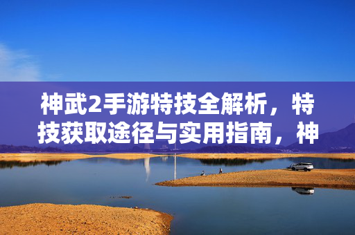 神武2手游特技全解析，特技获取途径与实用指南，神武2手游特技全解析，获取途径与实用指南