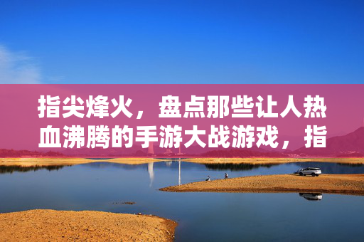 指尖烽火，盘点那些让人热血沸腾的手游大战游戏，指尖烽火，手游大战热血燃