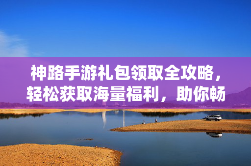神路手游礼包领取全攻略,轻松获取海量福利,助你畅快修仙!神路手游礼包领取全攻略,轻松获取海量福利,畅快修仙!