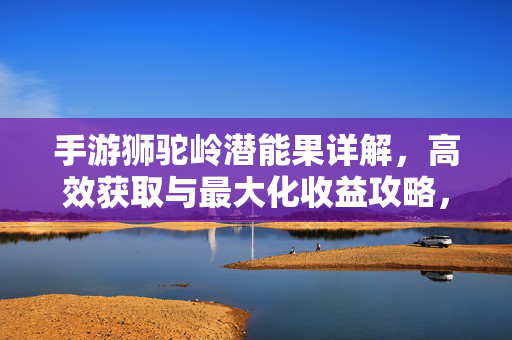 手游狮驼岭潜能果详解,高效获取与最大化收益攻略,手游狮驼岭潜能果高效获取与最大化收益攻略