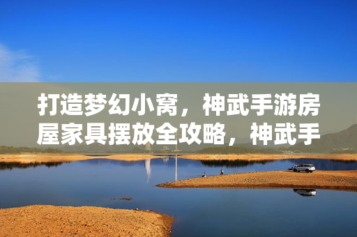 打造梦幻小窝，神武手游房屋家具摆放全攻略，神武手游，打造梦幻小窝，家具摆放全攻略