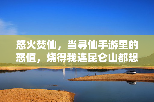 怒火焚仙,当寻仙手游里的怒值,烧得我连昆仑山都想炸了,寻仙手游怒火焚仙,怒值烧炸昆仑山