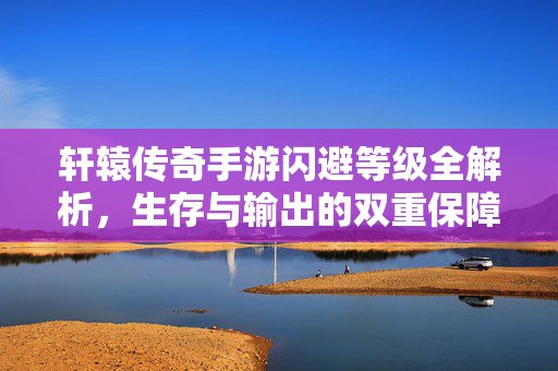 轩辕传奇手游闪避等级全解析，生存与输出的双重保障，轩辕传奇手游闪避等级全解析，生存输出双保障