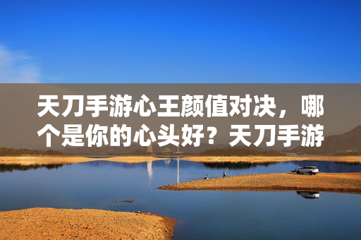 天刀手游心王颜值对决，哪个是你的心头好？天刀手游心王颜值对决，谁是你心头好？