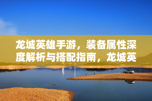 龙城英雄手游，装备属性深度解析与搭配指南，龙城英雄手游，装备属性深度解析与搭配指南