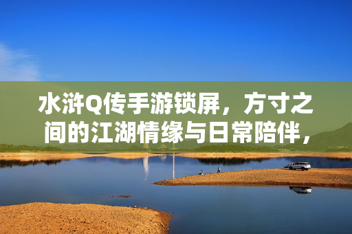 水浒Q传手游锁屏，方寸之间的江湖情缘与日常陪伴，水浒Q传锁屏，方寸江湖情，日常陪伴心