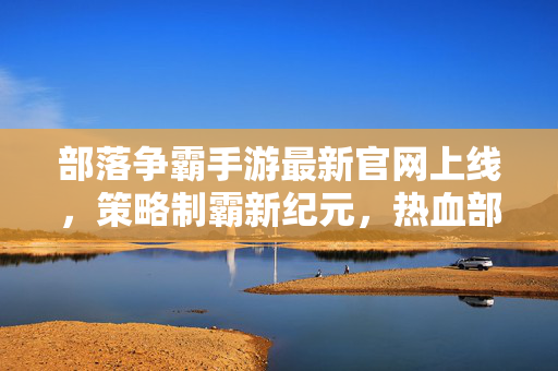 部落争霸手游最新官网上线，策略制霸新纪元，热血部落等你加入！部落争霸手游最新官网上线，策略制霸新纪元，热血部落等你加入！
