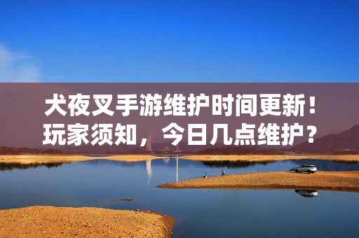犬夜叉手游维护时间更新！玩家须知，今日几点维护？内容速览，犬夜叉手游维护时间更新，今日几点维护？玩家须知速览