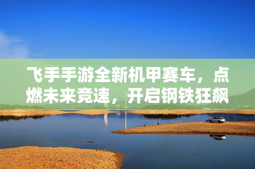 飞手手游全新机甲赛车，点燃未来竞速，开启钢铁狂飙！飞手游全新机甲赛车，未来竞速，钢铁狂飙