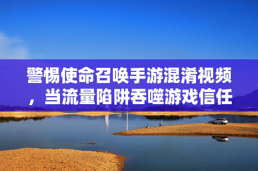 警惕使命召唤手游混淆视频，当流量陷阱吞噬游戏信任，警惕使命召唤手游混淆视频，流量陷阱吞噬游戏信任
