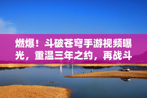 燃爆！斗破苍穹手游视频曝光，重温三年之约，再战斗气大陆！斗破苍穹手游，重温三年之约，再战斗气大陆！
