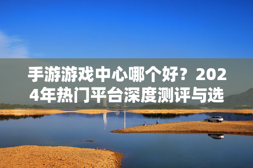 手游游戏中心哪个好？2024年热门平台深度测评与选择指南