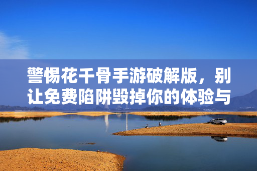 警惕花千骨手游破解版，别让免费陷阱毁掉你的体验与安全，警惕花千骨手游破解版，免费陷阱毁体验与安全