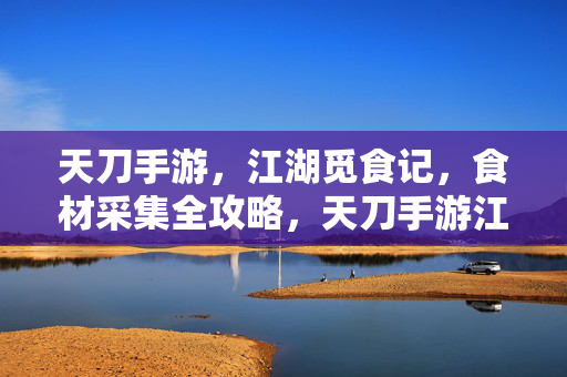 天刀手游，江湖觅食记，食材采集全攻略，天刀手游江湖觅食记，食材采集全攻略
