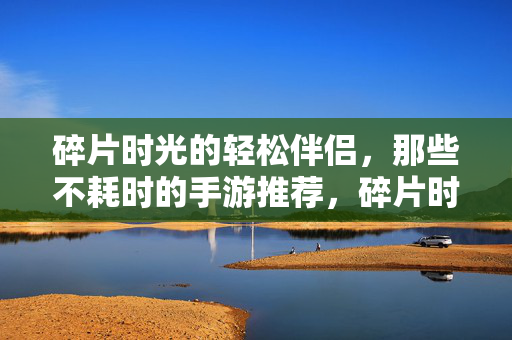 碎片时光的轻松伴侣，那些不耗时的手游推荐，碎片时光轻松伴侣，不耗时手游推荐