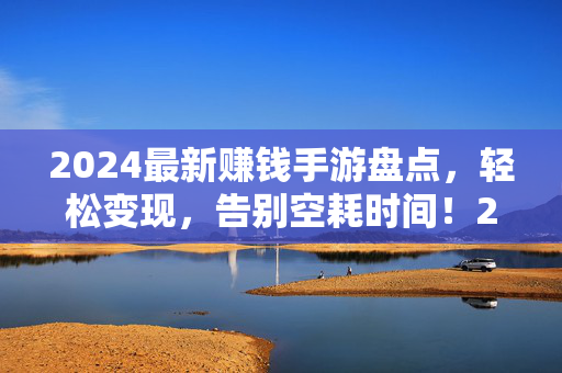 2024最新赚钱手游盘点，轻松变现，告别空耗时间！2024最新赚钱手游盘点，轻松变现，告别空耗时间！