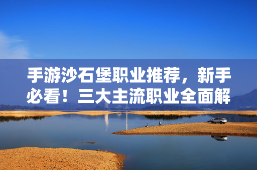 手游沙石堡职业推荐，新手必看！三大主流职业全面解析，助你轻松上手，沙石堡手游职业推荐，新手必看三大主流职业，全面解析轻松上手