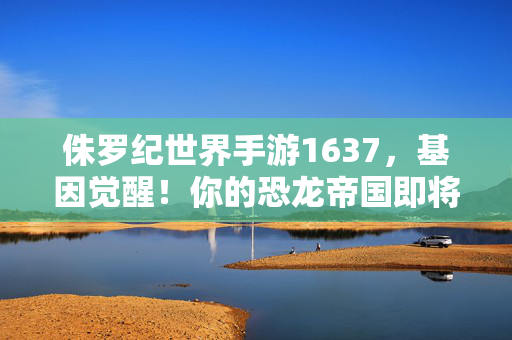 侏罗纪世界手游1637，基因觉醒！你的恐龙帝国即将崛起，侏罗纪世界手游1637，基因觉醒，恐龙帝国崛起