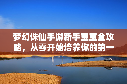 梦幻诛仙手游新手宝宝全攻略，从零开始培养你的第一只战宠，梦幻诛仙手游新手宝宝全攻略，从零开始培养第一只战宠